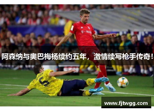 阿森纳与奥巴梅杨续约五年，激情续写枪手传奇！