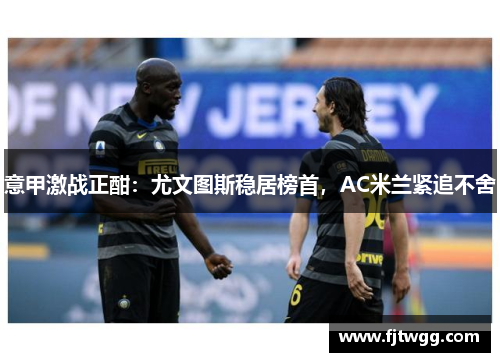 意甲激战正酣：尤文图斯稳居榜首，AC米兰紧追不舍