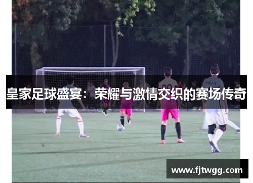 皇家足球盛宴：荣耀与激情交织的赛场传奇