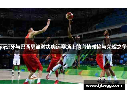 西班牙与巴西男篮对决奥运赛场上的激情碰撞与荣耀之争